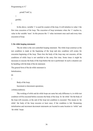 Programming in ‘C’


              printf(“%4d”,i);
      }
      getch();
}
          In the above, variable ‘i’ is used for counter of the loop. It will initialize to value 1 the
first time execution of for loop. The execution of loop terminates when the ‘i’ reaches to,
value in the variable ‘num’. In this process the ‘i’ value increment once each and every time
execution of loop.


3. Do while looping statement:
          The do while is the exit controlled looping statement. The while loop construct as the
test condition is made at the beginning of the loop and also condition will comes for
execution beginning of the loop. There fore the body of the loop may not executes, all the
conditions of while loop is not satisfied at the entry first time. Some times it might be
necessary to execute the body of the loop before the test is performed. In such a situation can
be handling with the help of the do statement.
The general form of the do-while statement is:
Initialization;
do
{
          Body of the loop;
          Increment or decrement operations;
}while(condition);
          The working of while and do while loops are same but only difference is, in while test
condition will be executed before executes the body of the loop. In ‘do while’ fist the body of
the loop will executes, at the end of the loop test condition is executed. This means in ‘do
while’ the body of the loop executes at least once, if the condition is fail. Remaining
initialization and increment decrement statements are located in same location in ‘while’ and
‘do while’ loops.




                                                   36
 