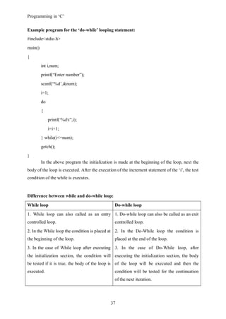Programming in ‘C’


Example program for the ‘do-while’ looping statement:
#include<stdio.h>
main()
{
         int i,num;
         printf(“Enter number”);
         scanf(“%d’,&num);
         i=1;
         do
         {
              printf(‘%dt”,i);
              i=i+1;
         } while(i<=num);
         getch();
}
         In the above program the initialization is made at the beginning of the loop, next the
body of the loop is executed. After the execution of the increment statement of the ‘i’, the test
condition of the while is executes.


Difference between while and do-while loop:

While loop                                       Do-while loop

1. While loop can also called as an entry 1. Do-while loop can also be called as an exit
controlled loop.                                 controlled loop.
2. In the While loop the condition is placed at 2. In the Do-While loop the condition is
the beginning of the loop.                       placed at the end of the loop.
3. In the case of While loop after executing 3. In the case of Do-While loop, after
the initialization section, the condition will executing the initialization section, the body
be tested if it is true, the body of the loop is of the loop will be executed and then the
executed.                                        condition will be tested for the continuation
                                                 of the next iteration.




                                               37
 