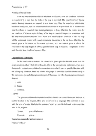 Programming in ‘C’


Working of nested loops:
       First the outer loop initialization statement is executed, after test condition statement
is executed if it is true, then the body of the loop is executed. The outer loop body having
another looping statement, we can call it is an inner loop. Then the inner loop initialization
statement is executed, next the inner loop test condition will be processed, if it is true then the
inner loop body is executed. Next increment process is done. After that the control goes for
test condition, if it is true again the body of the loop is executed this process is continue until
the inner loop condition become false. When ever inner loop test condition is false the loop
will be terminated control will execute remaining statements in the out loop. After that the
control goes to increment or decrement operation, next the control goes to check the
condition of the loop if again it is true, again the inner loop is executed. This process is done
until the outer loop condition becomes false.


Unconditional statements:
       In the conditional statements the control will go to specified location when ever the
given condition either TRUE (1) or FALSE. (0). In the unconditional statements, when ever
the compiler reads the unconditional statement the control will goes to specified location with
out testing any condition. Here the control will jumps to specified location automatically so
this statements also called jumping statements. C-language provides three jumping statements
they are:
   1. goto.
   2. break.
   3. continue.

1. goto:
       The goto unconditional statement is used to transfer the control from one location to
another location in the program. Here goto is keyword in C-language. This statement is used
with the help of crating labels in the program; ‘goto’ keyword is followed by the specified
label in the program.
       Syntax:          goto <label name>;
       Example:         goto a;

Example program for goto statement:
#include<stdio.h>


                                                39
 