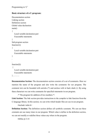 Programming in ‘C’


Basic structure of a C-program:
Documentation section
Linking section
Definition section
Global value declaration
main()
{
    Local variable declaration part
    Executable statements
}
Sub program section
function1()
{
    Local variable declaration part
    Executable statements
}
.
.
function2()
  {
    Local variable declaration part
    Executable statements
}……….

Documentation Section: The documentation section consists of a set of comments. Here we
mention the name of the program and also write the comments for our program. The
comment text can be bounded with astricks (*) and enclose with in back slash (/). By using
these characters we can write comments for specified statements in our program.
       /* The program for addition of two numbers */
Link Section: The link section provides instructions to the compiler to link function from the
C-language library. In this section, we can write which header files are use in our program.
       #include<stdio.h>
Definition Section: The definition section defines all symbolic constants. We can use these
constants are use many times in our program. Which value is define in the definition section,
we can not modify or redefine those values any where in the program.
       #difine pi 3.14




                                               4
 