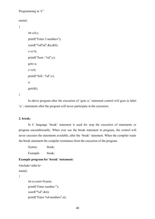 Programming in ‘C’


main()
{
         int a,b,c;
         ptintf(“Enter 2 numbers”);
         scanf(“%d%d”,&a,&b);
         c=a+b;
         printf(“Sum : %d”,c);
         goto a;
         c=a-b;
         printf(“Sub : %d”,c);
         a:
         getch();
}
         In above program after the execution of ‘goto a;’ statement control will goes to label
‘a:’, statements after the program will never participate in the execution.


2. break:
         In C language ‘break’ statement is used for stop the execution of statements or
program unconditionally. When ever use the break statement in program, the control will
never executes the statements available, after the ‘break’ statement. When the compiler reads
the break statement the compiler terminates from the execution of the program.
         Syntax:       break;
         Example:      break;

Example program for ‘break’ statement:
#include<stdio.h>
main()
{
         int n,i,sum=0,num;
         printf(“Enter number:”);
         scanf(“%d”,&n);
         printf(“Enter %d numbers”,n);


                                               40
 
