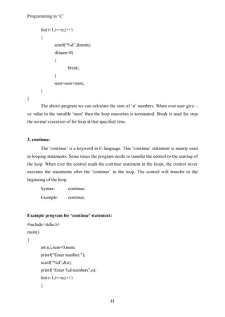 Programming in ‘C’


         for(i=1;i<=n;i++)
         {
                scanf(“%d”,&num);
                if(num<0)
                {
                         break;
                }
                sum=sum+num;
         }
}
         The above program we can calculate the sum of ‘n’ numbers. When ever user give –
ve value to the variable ‘num’ then the loop execution is terminated. Break is used for stop
the normal execution of for loop at that specified time.


3. continue:
         The ‘continue’ is a keyword in C-language. This ‘continue’ statement is mainly used
in looping statements. Some times the program needs to transfer the control to the starting of
the loop. When ever the control reads the continue statement in the loops, the control never
executes the statements after the ‘continue’ in the loop. The control will transfer to the
beginning of the loop.
         Syntax:         continue;
         Example:        continue;


Example program for ‘continue’ statement:
#include<stdio.h>
main()
{
         int n,i,sum=0,num;
         printf(“Enter number:”);
         scanf(“%d”,&n);
         printf(“Enter %d numbers”,n);
         for(i=1;i<=n;i++)
         {


                                               41
 