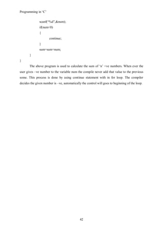 Programming in ‘C’


               scanf(“%d”,&num);
               if(num<0)
               {
                      continue;
               }
               sum=sum+num;
       }
}
       The above program is used to calculate the sum of ‘n’ +ve numbers. When ever the
user gives –ve number to the variable num the compile never add that value to the previous
some. This process is done by using continue statement with in for loop. The compiler
decides the given number is –ve, automatically the control will goes to beginning of the loop.




                                              42
 