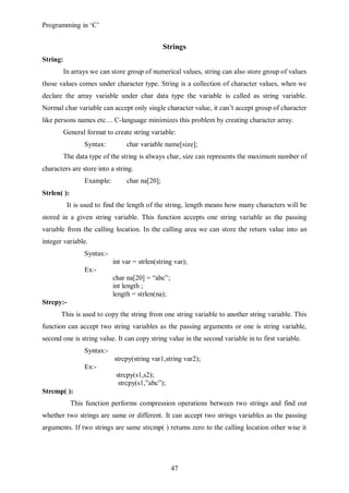 Programming in ‘C’


                                                Strings
String:
          In arrays we can store group of numerical values, string can also store group of values
those values comes under character type. String is a collection of character values, when we
declare the array variable under char data type the variable is called as string variable.
Normal char variable can accept only single character value, it can’t accept group of character
like persons names etc… C-language minimizes this problem by creating character array.
          General format to create string variable:
                 Syntax:         char variable name[size];
          The data type of the string is always char, size can represents the maximum number of
characters are store into a string.
                 Example:        char na[20];
Strlen( ):
           It is used to find the length of the string, length means how many characters will be
stored in a given string variable. This function accepts one string variable as the passing
variable from the calling location. In the calling area we can store the return value into an
integer variable.
                 Syntax:-
                            int var = strlen(string var);
                 Ex:-
                            char na[20] = “abc”;
                            int length ;
                            length = strlen(na);
Strcpy:-
       This is used to copy the string from one string variable to another string variable. This
function can accept two string variables as the passing arguments or one is string variable,
second one is string value. It can copy string value in the second variable in to first variable.
                 Syntax:-
                            strcpy(string var1,string var2);
                 Ex:-
                             strcpy(s1,s2);
                              strcpy(s1,”abc”);
Strcmp( ):
             This function performs compression operations between two strings and find out
whether two strings are same or different. It can accept two strings variables as the passing
arguments. If two strings are same strcmp( ) returns zero to the calling location other wise it




                                                   47
 