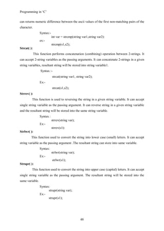 Programming in ‘C’


can returns numeric difference between the ascii values of the first non-matching pairs of the
character.
                 Syntax:-
                            int var = strcmp(string var1,string var2):
                 ex:-
                            strcmp(s1,s2);
Strcat( ):
             This function performs concatenation (combining) operation between 2-strings. It
can accept 2-string variables as the passing arguments. It can concatenate 2-strings in a given
string variables, resultant string will be stored into string variable1.
                  Syntax :-
                            strcat(string var1, string var2);
                 Ex:-
                            strcat(s1,s2);
Strrev( ):
         This function is used to reversing the string in a given string variable. It can accept
single string variable as the passing argument. It can reverse string in a given string variable
and the resultant string will be stored into the same string variable.
                 Syntax :
                            strrev(string var);
                 Ex:-
                            strrev(s1):
Strlwr( ):
         This function used to convert the string into lower case (small) letters. It can accept
string variable as the passing argument .The resultant string can store into same variable.
                 Syntax:
                            strlwr(string var);
                 Ex:-
                            strlwr(s1);
Strupr( ):
         This function used to convert the string into upper case (capital) letters. It can accept
single string variable as the passing argument. The resultant string will be stored into the
same variable.
                 Syntax:
                       strupr(string var);
                 Ex:-
                       strupr(s1);




                                                   48
 