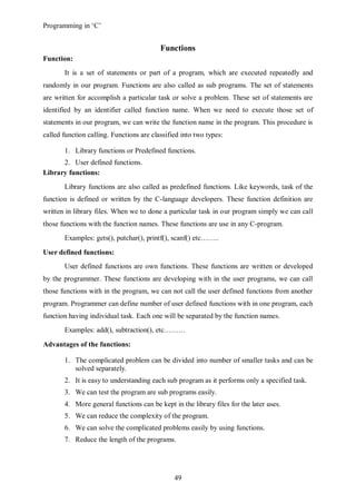 Programming in ‘C’


                                          Functions
Function:
       It is a set of statements or part of a program, which are executed repeatedly and
randomly in our program. Functions are also called as sub programs. The set of statements
are written for accomplish a particular task or solve a problem. These set of statements are
identified by an identifier called function name. When we need to execute those set of
statements in our program, we can write the function name in the program. This procedure is
called function calling. Functions are classified into two types:

       1. Library functions or Predefined functions.
      2. User defined functions.
Library functions:
       Library functions are also called as predefined functions. Like keywords, task of the
function is defined or written by the C-language developers. These function definition are
written in library files. When we to done a particular task in our program simply we can call
those functions with the function names. These functions are use in any C-program.
       Examples: gets(), putchar(), printf(), scanf() etc……..

User defined functions:
       User defined functions are own functions. These functions are written or developed
by the programmer. These functions are developing with in the user programs, we can call
those functions with in the program, we can not call the user defined functions from another
program. Programmer can define number of user defined functions with in one program, each
function having individual task. Each one will be separated by the function names.
       Examples: add(), subtraction(), etc………

Advantages of the functions:

       1. The complicated problem can be divided into number of smaller tasks and can be
          solved separately.
       2. It is easy to understanding each sub program as it performs only a specified task.
       3. We can test the program are sub programs easily.
       4. More general functions can be kept in the library files for the later uses.
       5. We can reduce the complexity of the program.
       6. We can solve the complicated problems easily by using functions.
       7. Reduce the length of the programs.




                                               49
 
