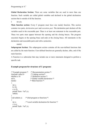 Programming in ‘C’


Global Declaration Section: There are some variables that are used in more than one
function. Such variable are called global variables and declared in the global declaration
section that is outside of all the function.
I       int a,b;
Main function section: Every C program must have one main() function. This section
contains two parts, declaration part and execution part. The declaration part declares all the
variables used in the executable part. There is at least one statement in the executable part.
These two parts must appear between the opening and the closing braces. The program
execution begins at the opening brace and ends at the closing brace. All statements in the
declaration and executable parts end with a semicolon.
        main()
Subprogram Section: The subprogram section contains all the user-defined functions that
are called by the main function. User defined function are generally declare, after, end of the
main function.
A Function is a subroutine that may include one or more statements designed to perform a
specific task


Example program for structure of C-program:

/* Example program */ /* Documentation section */
#include<stdio.h>          /* Linking section*/
#define a 10               /* Definition section */
int b;                    /* Global variable declaration */
main()                    /* Main function */
{
  int c;
  b=10;
  c=a+b;
  printf(“Sum : %d”,c);
  sub(b);
}
void sub(int y)    /* (Sub program or function) */
{
  int z;           / * Local variable declaration for function */
  z=a-y;
  printf(“Subt : %d”,z);
}




                                               5
 