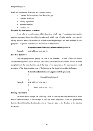Programming in ‘C’


Each function has the following working procedures:
       1. Function declaration (or) Function prototype.
       2. Function definition.
       3. Passing arguments.
       4. Return statements.
      5. Function call.
Function declaration (or) prototype:
       It can tells to compiler, name of the function, which type of values can taken as the
passing arguments from the calling location and which type of value can be return to the
calling location. Function declaration is made at the beginning of the main function in our
program. The general format for the declaration of the function:
                       Return type function name(arguments list(optional));
       Example:        void addition(int x, int y);

Function definition:
       Here the program can specify the task of the function. The task of the function is
called as the definition of the function. The definition of the function can be written after the
completion of the main function or at the time of the declaration. We can maintain equal
prototype of the function at the time of declaration, at the time of the writing definition.
                       Return type function name(arguments list(optional))
                       {
                              --------- (Executable statements)
                       }
       Example:        void addition(int x, int y)
                       {
                              printf(“sum = %d”, x+y);
                       }
Passing arguments:
       Each function is design for executing a task in this way the function needs a some
values for the execution of further steps in function. Some times those values are given to the
function from the calling location, then those values are pass to the function as the passing
arguments.




                                                50
 
