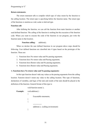 Programming in ‘C’


Return statements:
       The return statement tells to compiler which type of value return by the function to
the calling location. The return type is specifying before the function name. The return type
of the functions is mention as void, scalar or derived type.
Function call:
       After defining the function, we can call the function from main function or another
used defined function. The calling of the function is nothing but the execution of the function
code. Where you want to execute the code of the function in our program, just write the
function name in that location.
                 Function calling:     addition();
       When we declare the user defined functions in our program above steps should be
following. User defined functions are classified into 4 types based on the prototype of the
function. Those are:

       1. Functions have No return value and No passing arguments.
       2. Functions have No return value and Passing arguments.
       3. Functions have Return value and No passing arguments.
       4. Functions have Return value and Passing arguments.

1. Functions have No return value and No passing arguments:
       In this type function doesn’t take any values as the passing arguments from the calling
location. Function doesn’t return any value to the calling location. This type of functions,
declaration of variables, and logic of the task and results of the task should be placed in the
definition of the function. General format of this type is:
                        void function name( );
       Example:         void addition( )
                        {
                               Executable statements;
                        }
                        {
                               --------------
                               addition( ); (calling environment)
                        }




                                                 51
 