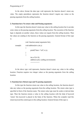 Programming in ‘C’


       In the above format the data type void represents the function doesn’t return any
value. The empty parenthesis represents the function doesn’t require any values as the
passing arguments from the calling location.


2. Functions have No return value and Passing arguments:
       In this type the function doesn’t return any value to the calling location but it can take
some values as the passing arguments from the calling location. The execution of the function
logic is depends on another values, those values are require from the calling location. Then
the values are sending to the function as the passing arguments. General format of this type
is:
                       void function name( arguments list);
       example:        void addition(int x,int y)
                       {
                              printf(“Sum = %d”,x+y);
                       }
                       {
                              int a=5,b=10;
                              addition (a,b); (calling environment)
                              ----------------
                       }

       In the above type void represents, function doesn’t return any value to the calling
location. Function requires two integer values as the passing arguments from the calling
location.


3. Functions have Return type and No passing arguments:
       In this type the function return one value to the calling location, the function doesn’t
take any values as the passing arguments from the calling location. The return value type is
specified in front of the function name. The return value type must be scalar or derived data
type. Then the function returns a value to the calling location with the help of keyword
‘return’ this keyword is placed in the body of the function. When the compiler read this
return keyword the control goes to the calling location. General format of this type is:




                                               52
 