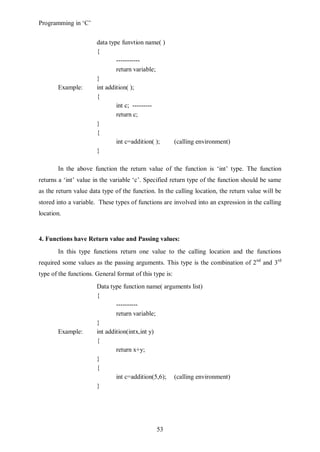 Programming in ‘C’


                       data type funvtion name( )
                       {
                               -----------
                               return variable;
                       }
       Example:        int addition( );
                       {
                               int c; ---------
                               return c;
                       }
                       {
                               int c=addition( );        (calling environment)
                       }

       In the above function the return value of the function is ‘int’ type. The function
returns a ‘int’ value in the variable ‘c’. Specified return type of the function should be same
as the return value data type of the function. In the calling location, the return value will be
stored into a variable. These types of functions are involved into an expression in the calling
location.


4. Functions have Return value and Passing values:
       In this type functions return one value to the calling location and the functions
required some values as the passing arguments. This type is the combination of 2nd and 3rd
type of the functions. General format of this type is:
                       Data type function name( arguments list)
                       {
                               ----------
                               return variable;
                       }
       Example:        int addition(intx,int y)
                       {
                               return x+y;
                       }
                       {
                               int c=addition(5,6); (calling environment)
                       }




                                               53
 