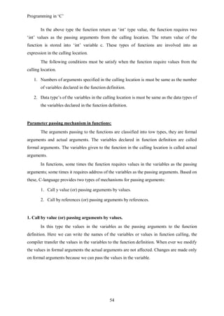 Programming in ‘C’


       In the above type the function return an ‘int’ type value, the function requires two
‘int’ values as the passing arguments from the calling location. The return value of the
function is stored into ‘int’ variable c. These types of functions are involved into an
expression in the calling location.
       The following conditions must be satisfy when the function require values from the
calling location.

   1. Numbers of arguments specified in the calling location is must be same as the number
       of variables declared in the function definition.

   2. Data type’s of the variables in the calling location is must be same as the data types of
       the variables declared in the function definition.


Parameter passing mechanism in functions:
       The arguments passing to the functions are classified into tow types, they are formal
arguments and actual arguments. The variables declared in function definition are called
formal arguments. The variables given to the function in the calling location is called actual
arguments.
       In functions, some times the function requires values in the variables as the passing
arguments; some times it requires address of the variables as the passing arguments. Based on
these, C-language provides two types of mechanisms for passing arguments:

       1. Call y value (or) passing arguments by values.

       2. Call by references (or) passing arguments by references.


1. Call by value (or) passing arguments by values.
       In this type the values in the variables as the passing arguments to the function
definition. Here we can write the names of the variables or values in function calling, the
compiler transfer the values in the variables to the function definition. When ever we modify
the values in formal arguments the actual arguments are not affected. Changes are made only
on formal arguments because we can pass the values in the variable.




                                               54
 
