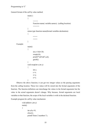 Programming in ‘C’


General format of the call by value method:
                       main( )
                       {
                                 --------
                                 Function name( variable names); (calling location)
                                 ----------
                       }
                       return type function name(formal variables declaration)
                       {
                               -------
                               -------
                       }
       Example:
                       main()
                       {
                                 int a=10,b=20;
                                 swap(a,b);
                                 printf(“%d%4d”,a,b);
                                 getch();
                     }
                     void swap(int x,int y)
                     {
                            int c;
                            c=x;
                            x=y;
                            y=c;
                     }
       Observe the above function; it can get two integer values as the passing arguments
from the calling location. Those two values will be stored into the formal arguments of the
function. The function definition can interchange the values in the formal arguments but the
value in the actual arguments doesn’t change. Why because, formal arguments are local
variables to that function, the scope of the local variables is with in the declared function.
Example program for call by value mechanism:
               void add(int x,int y)
               main()
               {
                      int a,b,c=0;
                      clrscr();
                      printf(“Enter 2 numbers:”);


                                                55
 