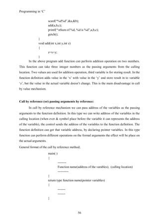 Programming in ‘C’


                        scanf(“%d%d”,&a,&b);
                        add(a,b,c);
                        printf(“nSum of %d, %d is %d”,a,b,c);
                        getch();
               }
               void add(int x,int y,int z)
               {
                      z=x+y;
               }
       In the above program add function can perform addition operation on two numbers.
This function can take three integer numbers as the passing arguments from the calling
location. Two values are used for addition operation, third variable is for storing result. In the
function definition adds value in the ‘x’ with value in the ‘y’ and store result in to variable
‘z’, but the value in the actual variable doesn’t change. This is the main disadvantage in call
by value mechanism.


Call by reference (or) passing arguments by reference:
       In call by reference mechanism we can pass address of the variables as the passing
arguments to the function definition. In this type we can write address of the variables in the
calling location (when ever & symbol place before the variable it can represents the address
of the variable), the control sends the address of the variables to the function definition. The
function definition can get that variable address, by declaring pointer variables. In this type
function can perform different operations on the formal arguments the effect will be place on
the actual arguments.
General format of the call by reference method;
                        main( )
                        {
                                  --------
                                  Function name(address of the varables); (calling location)
                                  ----------
                        }
                        return type function name(pointer variables)
                        {
                                -------
                                -------
                        }



                                                 56
 