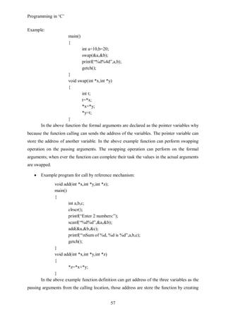 Programming in ‘C’


Example:
                      main()
                      {
                               int a=10,b=20;
                               swap(&a,&b);
                               printf(“%d%4d”,a,b);
                               getch();
                      }
                      void swap(int *x,int *y)
                      {
                             int t;
                             t=*x;
                             *x=*y;
                             *y=t;
                      }
       In the above function the formal arguments are declared as the pointer variables why
because the function calling can sends the address of the variables. The pointer variable can
store the address of another variable. In the above example function can perform swapping
operation on the passing arguments. The swapping operation can perform on the formal
arguments; when ever the function can complete their task the values in the actual arguments
are swapped.

       Example program for call by reference mechanism:
               void add(int *x,int *y,int *z);
               main()
               {
                      int a,b,c;
                      clrscr();
                      printf(“Enter 2 numbers:”);
                      scanf(“%d%d”,&a,&b);
                      add(&a,&b,&c);
                      printf(“nSum of %d, %d is %d”,a,b,c);
                      getch();
               }
               void add(int *x,int *y,int *z)
               {
                      *z=*x+*y;
               }
       In the above example function definition can get address of the three variables as the
passing arguments from the calling location, those address are store the function by creating


                                             57
 