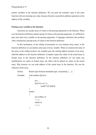 Programming in ‘C’


pointer variables in the function definition. We can print the resultant value in the main
function with out returning any value, because function can perform addition operation on the
address of the variables.


Passing array variable to the function:
       Functions are accepts array of values as the passing arguments to the function. When
ever the function definition requires group of values as the passing arguments, it is difficult to
pass each and every variable as the passing arguments. C-language minimizes this problem
with a mechanism, passing array of values to the function definition.
       In this mechanism, in the calling environments we can mention array name, in the
function definition we can declare same type of array variable. When we mention the name of
the array in the calling location, the compiler gets the starting address location of an array.
Send the address to the function definition. Compiler copies the values in the actual array to
formal array in the function definition. In the function definition we can make any
modifications on values in formal array, the effect will be placed on values in the actual
array. Why because we can send address of the actual array to the function. We can the
reference of the array.
       Syntax:            Return type function name(data type arrayname[ ]…..);
       Example:           void read(int a[],int n)
                          {
                                 int i;
                                 for(i=0;i<n;i++)
                                          scanf(“%d”,&a[i]);
                          }
                          main()
                          {
                                 int x[100],s=5;
                                 --------
                                 read(x,s);
                                 --------
                          }




                                                 58
 