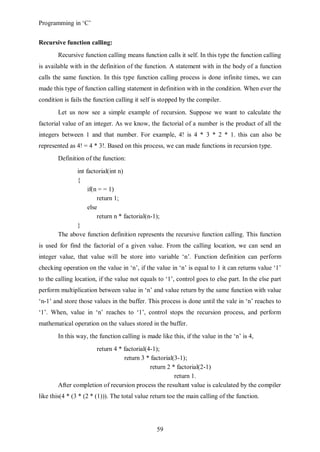 Programming in ‘C’


Recursive function calling:
       Recursive function calling means function calls it self. In this type the function calling
is available with in the definition of the function. A statement with in the body of a function
calls the same function. In this type function calling process is done infinite times, we can
made this type of function calling statement in definition with in the condition. When ever the
condition is fails the function calling it self is stopped by the compiler.
       Let us now see a simple example of recursion. Suppose we want to calculate the
factorial value of an integer. As we know, the factorial of a number is the product of all the
integers between 1 and that number. For example, 4! is 4 * 3 * 2 * 1. this can also be
represented as 4! = 4 * 3!. Based on this process, we can made functions in recursion type.
       Definition of the function:
             int factorial(int n)
             {
                  if(n = = 1)
                      return 1;
                  else
                      return n * factorial(n-1);
             }
       The above function definition represents the recursive function calling. This function
is used for find the factorial of a given value. From the calling location, we can send an
integer value, that value will be store into variable ‘n’. Function definition can perform
checking operation on the value in ‘n’, if the value in ‘n’ is equal to 1 it can returns value ‘1’
to the calling location, if the value not equals to ‘1’, control goes to else part. In the else part
perform multiplication between value in ‘n’ and value return by the same function with value
‘n-1’ and store those values in the buffer. This process is done until the vale in ‘n’ reaches to
‘1’. When, value in ‘n’ reaches to ‘1’, control stops the recursion process, and perform
mathematical operation on the values stored in the buffer.
       In this way, the function calling is made like this, if the value in the ‘n’ is 4,
                     return 4 * factorial(4-1);
                                return 3 * factorial(3-1);
                                           return 2 * factorial(2-1)
                                                     return 1.
       After completion of recursion process the resultant value is calculated by the compiler
like this(4 * (3 * (2 * (1))). The total value return toe the main calling of the function.




                                                59
 