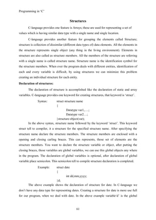 Programming in ‘C’


                                          Structures
       C-language provides one feature is Arrays; these are used for representing a set of
values which is having similar data type with a single name and single location.
       C-language provides another feature for grouping the elements called Structure;
structure is collection of dissimilar (different data types of) data elements. All the elements in
the structure represents single object (any thing in the living environment). Elements in
structure are also called as structure members. All the members of the structure are referring
with a single name is called structure name. Structure name is the identification symbol for
the structure members. When ever the program deals with different entities, identification of
each and every variable is difficult, by using structures we can minimize this problem
creating an individual structure for each entity.
Declaration of structures:
       The declaration of structure is accomplished like the declaration of static and array
variables. C-language provides one keyword for creating structures, that keyword is ‘struct’.
               Syntax:       struct structure name
                             {
                                     Datatype var1,….;
                                     Datatype var2…;
                             }structure object(var);
       In the above syntax, structure name followed by the keyword ‘struct’. This keyword
struct tell to compiler, it a structure for the specified structure name. After specifying the
structure name declare the structure members. The structure members are enclosed with a
opening and closing carling braces. This can represents, those set of elements are the
structure members. You want to declare the structure variable or object, after putting the
closing braces, those variables are global variables, we can use this global objects any where
in the program. The declaration of global variables is optional, after declaration of global
variable place semicolon. This semicolon tell to compile structure declaration is completed.
               Example:   struct date
                          {
                                  int dd,mm,yyyy;
                          }d;
       The above example shows the declaration of structure for date. In C-language we
don’t have any data type for representing dates. Creating a structure for date is more use full
for our program, when we deal with date. In the above example variable‘d’ is the global



                                               61
 