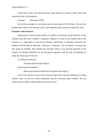 Programming in ‘C’


       In the above syntax size represents, how many objects you need to collect, that is the
maximum limit in this program.
       Example:        struct date s[100];
       In the above example we can declare array of date objects for 100 dates. We can store
hundred date values in the structure array. Each indexing value represents single date value.
Functions and structures:
       Some times we need to pass number of variables to functions; in that situation we can
mention each and every variable as argument. Suppose we need to sent student data to the
function, it is impossible to send all the elements individually. C-language minimizes this
problem with the help of structures. This type of situations, you can declare a structure for
that group of variables, then mention the structure object as the passing argument to the
function. In function definition we get the passed argument with the help of, declaring an
object for same type of structure.
       In calling environment:
               Function name(structure object);
       In the function definition:
               Return type function name(struct structure name object);
       In the same manner we can return structure object from function definition to calling
location. Here we can use, which mechanism used for returning scalar variables. We can
return structure objects with the help of keyword ‘return’.




                                              63
 