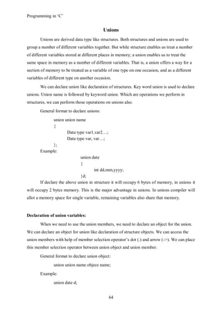 Programming in ‘C’


                                            Unions
       Unions are derived data type like structures. Both structures and unions are used to
group a number of different variables together. But while structure enables us treat a number
of different variables stored at different places in memory; a union enables us to treat the
same space in memory as a number of different variables. That is, a union offers a way for a
section of memory to be treated as a variable of one type on one occasion, and as a different
variables of different type on another occasion.
       We can declare union like declaration of structures. Key word union is used to declare
unions. Union name is followed by keyword union. Which are operations we perform in
structures, we can perform those operations on unions also.
       General format to declare unions:
               union union name
               {
                       Data type var1,var2…;
                       Data type var, var…;
               };
       Example:
                              union date
                              {
                                      int dd,mm,yyyy;
                              }d;
       If declare the above union in structure it will occupy 6 bytes of memory, in unions it
will occupy 2 bytes memory. This is the major advantage in unions. In unions compiler will
allot a memory space for single variable, remaining variables also share that memory.


Declaration of union variables:
       When we need to use the union members, we need to declare an object for the union.
We can declare an object for union like declaration of structure objects. We can access the
union members with help of member selection operator’s dot (.) and arrow (->). We can place
this member selection operator between union object and union member.
       General format to declare union object:
               union union name objece name;
       Example:
               union date d;


                                               64
 