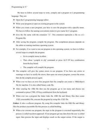 Programming in ‘C’


       We have to follow several steps to write, compile and a program in C-programming
language. They are:
  Open the C-programming language editor.
  Write your program or open an existing program in the system.
  When you create a new program, you have to save the program with a specific name.
     We have to follow the naming conventions (rules) to give name for C-program.
  Give the file name with the extension ‘.C’. This extension represents a file as a C-
     Program file.
  After saving the program, compile the program. The compilation process depends on
     the editor or running machines operating system.
  For example, if we want to run our program in dos operating system, we have to follow
     several steps to compile the program.
           o Go to compile menu in editor.
           o Then chose ‘compile to obj’ command or press ALT+F9 key combination
               from the key board.
           o The compiler will compile the program
  The compiler will give the syntax errors in our program. If we have any errors or
     warnings we have to rectify the errors, then open our source program, correct the errors
     then do the compile process again.
  When ever we have an error free program then the compiler can create a .OBJ(object)
     file for machine. It is also called binary code file.
  After creating the .OBJ file then run the program, go to run menu and choose run
     command or press CTRL+F9 key combination from the keyboard.
  When ever run a program the linker links the .OBJ file and library files then create
     .EXE (executable) file, execute the program by using this .EXE file.
 Linker: It also a software program. By using this compiler links the OBJ file and library
 files the produce executable file this process is called building.
  When ever execute our program, the steps in the program is executed sequentially this
     process is called top down approach. If our program get any data from the user is called
     input, then process the input and displays result on the output screen. If the output is




                                                7
 