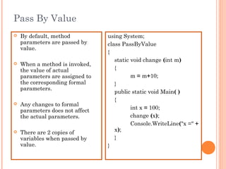 Pass By Value
 By default, method
parameters are passed by
value.
 When a method is invoked,
the value of actual
parameters are assigned to
the corresponding formal
parameters.
 Any changes to formal
parameters does not affect
the actual parameters.
 There are 2 copies of
variables when passed by
value.
using System;
class PassByValue
{
static void change (int m)
{
m = m+10;
}
public static void Main( )
{
int x = 100;
change (x);
Console.WriteLine("x =" +
x);
}
}
 
