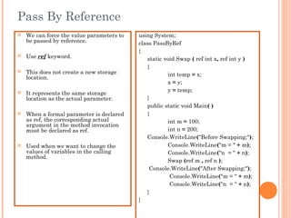Pass By Reference
 We can force the value parameters to
be passed by reference.
 Use ref keyword.
 This does not create a new storage
location.
 It represents the same storage
location as the actual parameter.
 When a formal parameter is declared
as ref, the corresponding actual
argument in the method invocation
must be declared as ref.
 Used when we want to change the
values of variables in the calling
method.
using System;
class PassByRef
{
static void Swap ( ref int x, ref int y )
{
int temp = x;
x = y;
y = temp;
}
public static void Main( )
{
int m = 100;
int n = 200;
Console.WriteLine("Before Swapping;");
Console.WriteLine("m = " + m);
Console.WriteLine("n = " + n);
Swap (ref m , ref n );
Console.WriteLine("After Swapping;");
Console.WriteLine("m = " + m);
Console.WriteLine("n = " + n);
}
}
 