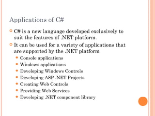 Applications of C#
 C# is a new language developed exclusively to
suit the features of .NET platform.
 It can be used for a variety of applications that
are supported by the .NET platform
 Console applications
 Windows applications
 Developing Windows Controls
 Developing ASP .NET Projects
 Creating Web Controls
 Providing Web Services
 Developing .NET component library
 