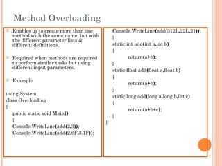 Method Overloading
 Enables us to create more than one
method with the same name, but with
the different parameter lists &
different definitions.
 Required when methods are required
to perform similar tasks but using
different input parameters.
 Example
using System;
class Overloading
{
public static void Main()
{
Console.WriteLine(add(2,3));
Console.WriteLine(add(2.6F,3.1F));
Console.WriteLine(add(312L,22L,21));
}
static int add(int a,int b)
{
return(a+b);
}
static float add(float a,float b)
{
return(a+b);
}
static long add(long a,long b,int c)
{
return(a+b+c);
}
}
 