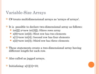 Variable-Size Arrays
 C# treats multidimensional arrays as ‘arrays of arrays’.
 It is possible to declare two-dimensional array as follows:
 int[][] x=new int[3][]; //three rows array
 x[0]=new int[2]; //first row has two elements
 x[1]=new int[4]; //second row has four elements
 x[2]=new int[3]; //third row has three elements
 These statements create a two-dimensional array having
different length for each row.
 Also called as jagged arrays.
 Initializing: x[1][1]=10;
 