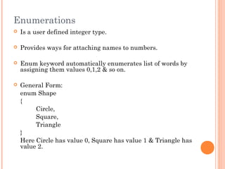 Enumerations
 Is a user defined integer type.
 Provides ways for attaching names to numbers.
 Enum keyword automatically enumerates list of words by
assigning them values 0,1,2 & so on.
 General Form:
enum Shape
{
Circle,
Square,
Triangle
}
Here Circle has value 0, Square has value 1 & Triangle has
value 2.
 