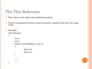 The This Reference
 This refers to the object that called the method.
 Used to distinguish between local & instance variables that have the same
name.
 Example:
class Integers
{
int x;
int y;
public void SetXY(int x, int y)
{
this.x=x;
this.y=y;
}
…..
…..
}
 