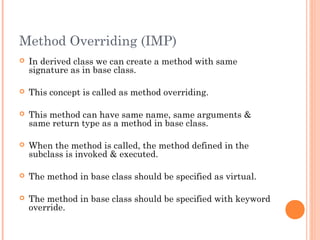 Method Overriding (IMP)
 In derived class we can create a method with same
signature as in base class.
 This concept is called as method overriding.
 This method can have same name, same arguments &
same return type as a method in base class.
 When the method is called, the method defined in the
subclass is invoked & executed.
 The method in base class should be specified as virtual.
 The method in base class should be specified with keyword
override.
 