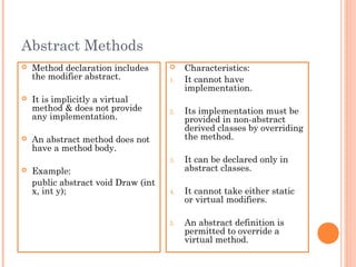Abstract Methods
 Method declaration includes
the modifier abstract.
 It is implicitly a virtual
method & does not provide
any implementation.
 An abstract method does not
have a method body.
 Example:
public abstract void Draw (int
x, int y);
 Characteristics:
1. It cannot have
implementation.
2. Its implementation must be
provided in non-abstract
derived classes by overriding
the method.
3. It can be declared only in
abstract classes.
4. It cannot take either static
or virtual modifiers.
5. An abstract definition is
permitted to override a
virtual method.
 