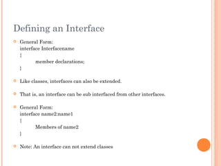 Defining an Interface
 General Form:
interface Interfacename
{
member declarations;
}
 Like classes, interfaces can also be extended.
 That is, an interface can be sub interfaced from other interfaces.
 General Form:
interface name2:name1
{
Members of name2
}
 Note: An interface can not extend classes
 