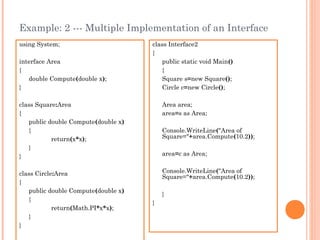 Example: 2 --- Multiple Implementation of an Interface
using System;
interface Area
{
double Compute(double x);
}
class Square:Area
{
public double Compute(double x)
{
return(x*x);
}
}
class Circle:Area
{
public double Compute(double x)
{
return(Math.PI*x*x);
}
}
class Interface2
{
public static void Main()
{
Square s=new Square();
Circle c=new Circle();
Area area;
area=s as Area;
Console.WriteLine("Area of
Square="+area.Compute(10.2));
area=c as Area;
Console.WriteLine("Area of
Square="+area.Compute(10.2));
}
}
 