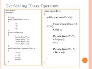 Overloading Unary Operators
using System;
class Space
{
int x,y,z;
public Space(int a,int b, int c)
{
x=a;
y=b;
z=c;
}
public void Display()
{
Console.Write(" "+x);
Console.Write(" "+y);
Console.Write(" "+z);
Console.WriteLine();
}
public static Space operator -(Space s)
{
s.x=-s.x;
s.y=-s.y;
s.z=-s.z;
return(s);
}
}
class SpaceTest
{
public static void Main()
{
Space s=new Space(10,-
20,30);
Space q;
Console.Write("S: ");
s.Display();
q=-s;
Console.Write("Q: ");
q.Display();
}
}
 