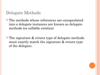 Delegate Methods
 The methods whose references are encapsulated
into a delegate instances are known as delegate
methods (or callable entities)
 The signature & return type of delegate methods
must exactly match the signature & return type
of the delegate.
 