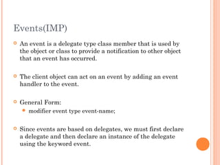 Events(IMP)
 An event is a delegate type class member that is used by
the object or class to provide a notification to other object
that an event has occurred.
 The client object can act on an event by adding an event
handler to the event.
 General Form:
 modifier event type event-name;
 Since events are based on delegates, we must first declare
a delegate and then declare an instance of the delegate
using the keyword event.
 