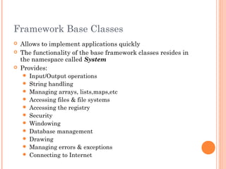 Framework Base Classes
 Allows to implement applications quickly
 The functionality of the base framework classes resides in
the namespace called System
 Provides:
 Input/Output operations
 String handling
 Managing arrays, lists,maps,etc
 Accessing files & file systems
 Accessing the registry
 Security
 Windowing
 Database management
 Drawing
 Managing errors & exceptions
 Connecting to Internet
 