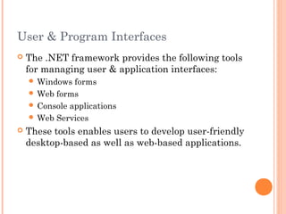 User & Program Interfaces
 The .NET framework provides the following tools
for managing user & application interfaces:
 Windows forms
 Web forms
 Console applications
 Web Services
 These tools enables users to develop user-friendly
desktop-based as well as web-based applications.
 