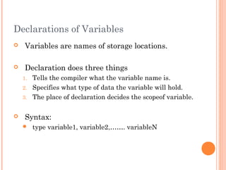 Declarations of Variables
 Variables are names of storage locations.
 Declaration does three things
1. Tells the compiler what the variable name is.
2. Specifies what type of data the variable will hold.
3. The place of declaration decides the scopeof variable.
 Syntax:
 type variable1, variable2,……. variableN
 