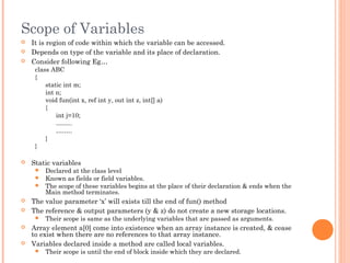 Scope of Variables
 It is region of code within which the variable can be accessed.
 Depends on type of the variable and its place of declaration.
 Consider following Eg…
class ABC
{
static int m;
int n;
void fun(int x, ref int y, out int z, int[] a)
{
int j=10;
……..
……..
}
}
 Static variables
 Declared at the class level
 Known as fields or field variables.
 The scope of these variables begins at the place of their declaration & ends when the
Main method terminates.
 The value parameter ‘x’ will exists till the end of fun() method
 The reference & output parameters (y & z) do not create a new storage locations.
 Their scope is same as the underlying variables that are passed as arguments.
 Array element a[0] come into existence when an array instance is created, & cease
to exist when there are no references to that array instance.
 Variables declared inside a method are called local variables.
 Their scope is until the end of block inside which they are declared.
 