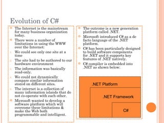 Evolution of C#
 The Internet is the mainstream
for many business organization
today.
 There were a number of
limitations in using the WWW
over the Internet:
1. We could see only one site at a
time
2. The site had to be authored to our
hardware environment
3. The information was basically
read-only.
4. We could not dynamically
compare similar information
stored on different sites.
5. The internet is a collection of
many information islands that do
not co-operate with each other.
 Microsoft wanted to develop a
software platform which will
overcome these limitations &
make the Web both
programmable and intelligent.
 The outcome is a new generation
platform called .NET.
 Microsoft introduced C# as a de
facto language of the .NET
platform.
 C# has been particularly designed
to build software components
for .NET and it supports key
features of .NET natively.
 C# compiler is embedded into
.NET as shown below:
.NET Framework
.NET Platform
C#
 