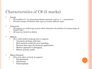 Characteristics of C# (5 marks)
 Simple
 C# simplifies C++ by eliminating irksome operators such as ->, ::, and pointers.
 C# treats integers & Boolean data types as entirely different types.
 Consistent
 C# supports an unified type system which eliminates the problem of varying ranges of
integer types.
 All types are treated as objects.
 Modern
 C# is called modern language bcoz it supports:
 Automatic garbage collection
 Rich intrinsic model for error handling
 Decimal data types for financial applications
 Modern approach to debugging
 Robust security model
 Object-Oriented
 C# is truly object-oriented. It supports:
 Encapsulation
 Inheritance
 Polymorphism
 