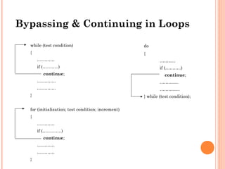 while (test condition)
{
…………
if (………..)
continue;
………….
………….
}
for (initialization; test condition; increment)
{
…………
if (………….)
continue;
…………
…………
}
do
{
………..
if (………..)
continue;
………….
…………..
} while (test condition);
Bypassing & Continuing in Loops
 