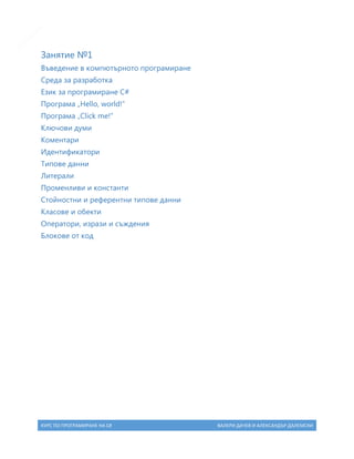 5

Занятие №1
Въведение в компютърното програмиране
Среда за разработка
Език за програмиране C#
Програма „Hello, world!”
Програма „Click me!”
Ключови думи
Коментари
Идентификатори
Типове данни
Литерали
Променливи и константи
Стойностни и референтни типове данни
Класове и обекти
Оператори, изрази и съждения
Блокове от код

КУРС ПО ПРОГРАМИРАНЕ НА C#

ВАЛЕРИ ДАЧЕВ И АЛЕКСАНДЪР ДАЛЕМСКИ

 