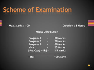 Max. Marks : 100 Duration : 3 Hours
Marks Distribution
Program 1 - 20 Marks
Program 2 - 20 Marks
Program 3 - 20 Marks
Viva - 25 Marks
[Pra.Copy + IR] – 15 Marks
Total - 100 Marks
 