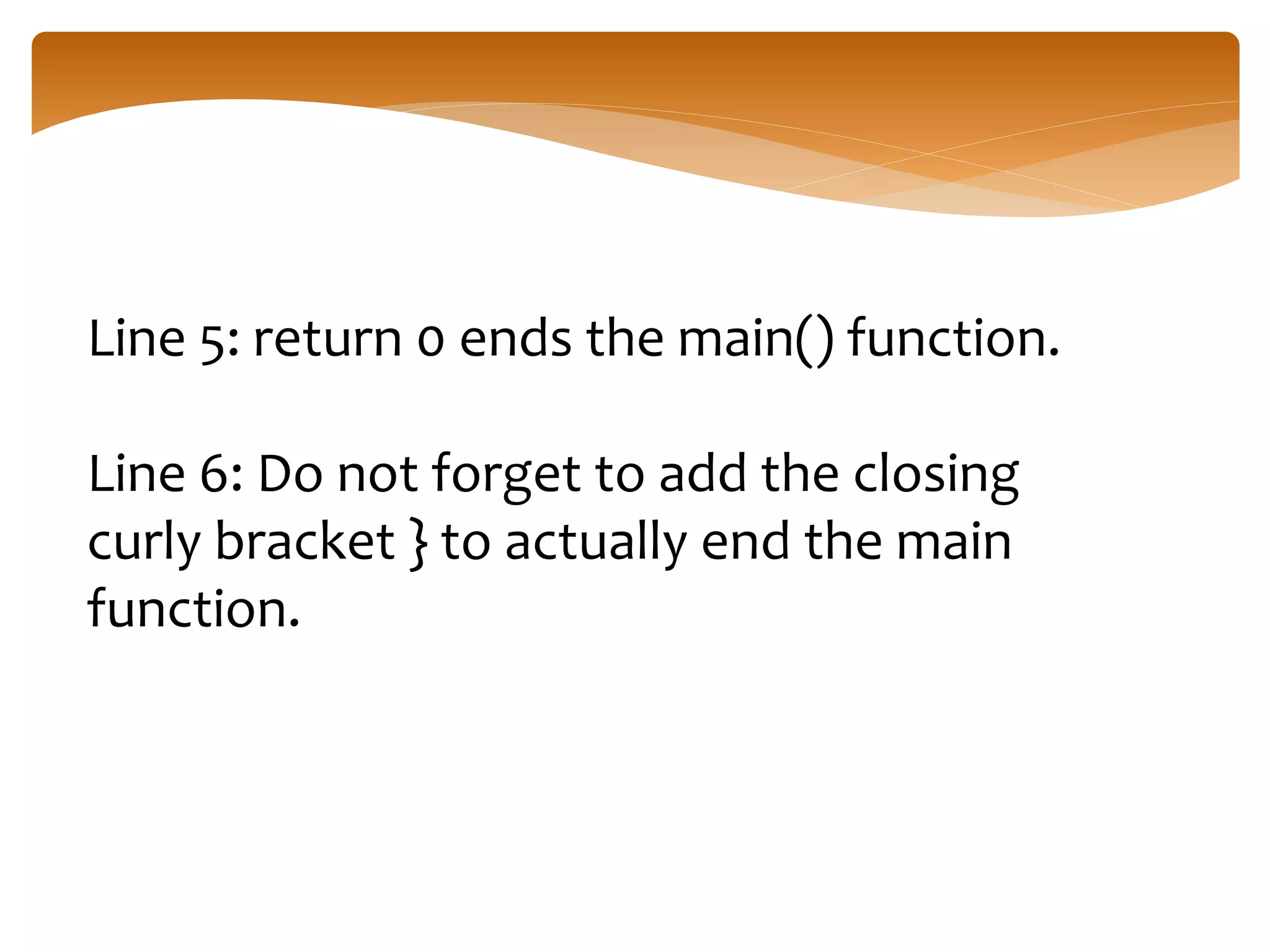 Line 5: return 0 ends the main() function.
Line 6: Do not forget to add the closing
curly bracket } to actually end the main
function.
 