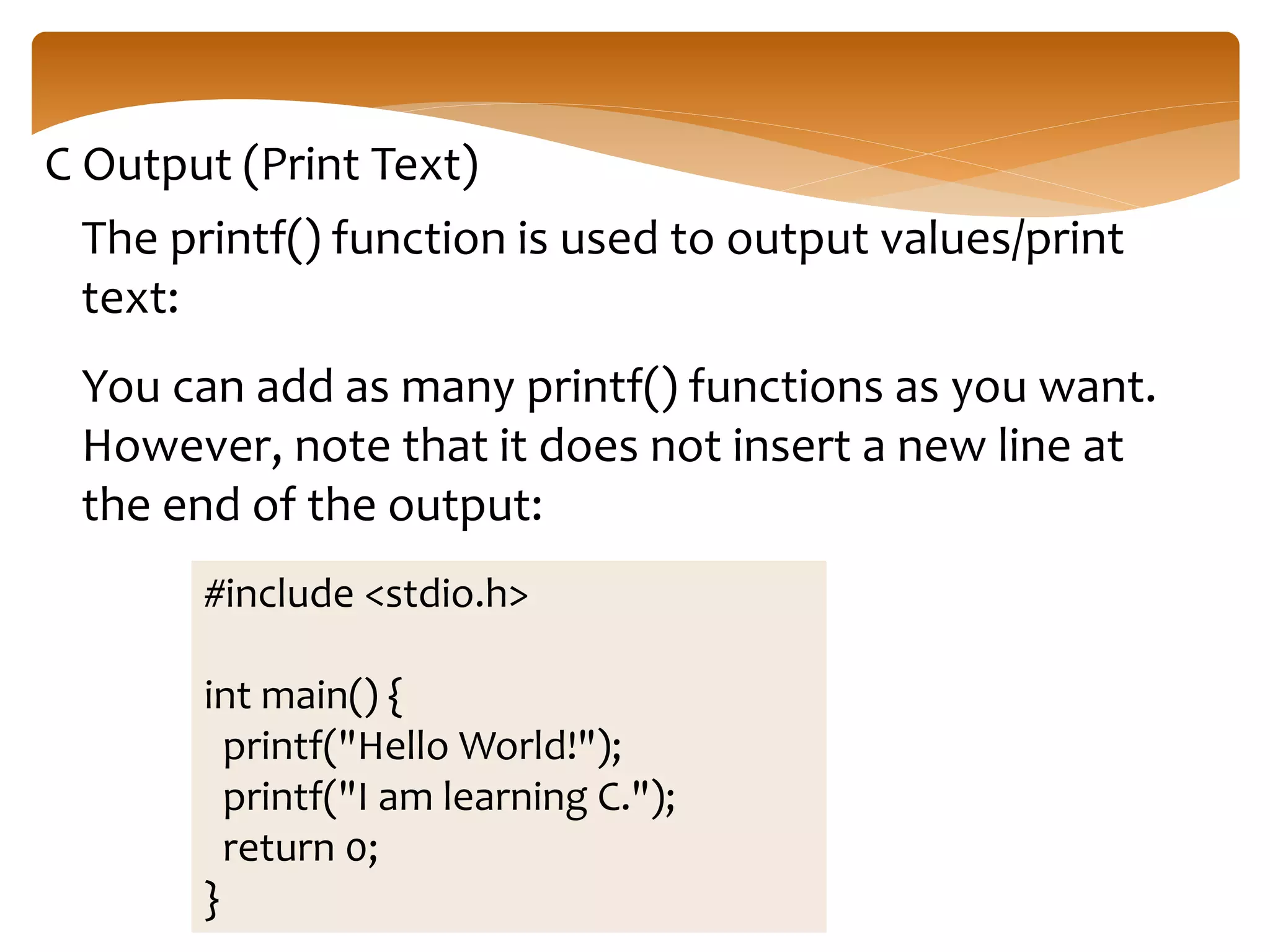 C Output (Print Text)
The printf() function is used to output values/print
text:
You can add as many printf() functions as you want.
However, note that it does not insert a new line at
the end of the output:
#include <stdio.h>
int main() {
printf("Hello World!");
printf("I am learning C.");
return 0;
}
 